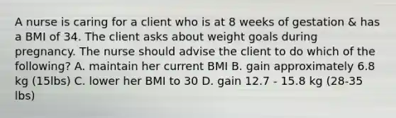 A nurse is caring for a client who is at 8 weeks of gestation & has a BMI of 34. The client asks about weight goals during pregnancy. The nurse should advise the client to do which of the following? A. maintain her current BMI B. gain approximately 6.8 kg (15lbs) C. lower her BMI to 30 D. gain 12.7 - 15.8 kg (28-35 lbs)