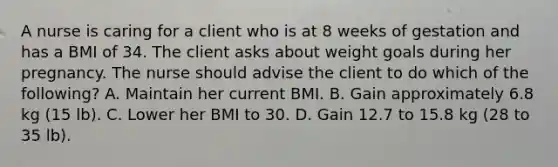 A nurse is caring for a client who is at 8 weeks of gestation and has a BMI of 34. The client asks about weight goals during her pregnancy. The nurse should advise the client to do which of the following? A. Maintain her current BMI. B. Gain approximately 6.8 kg (15 lb). C. Lower her BMI to 30. D. Gain 12.7 to 15.8 kg (28 to 35 lb).