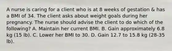 A nurse is caring for a client who is at 8 weeks of gestation & has a BMI of 34. The client asks about weight goals during her pregnancy. The nurse should advise the client to do which of the following? A. Maintain her current BMI. B. Gain approximately 6.8 kg (15 lb). C. Lower her BMI to 30. D. Gain 12.7 to 15.8 kg (28-35 lb).