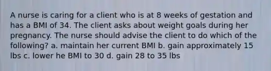 A nurse is caring for a client who is at 8 weeks of gestation and has a BMI of 34. The client asks about weight goals during her pregnancy. The nurse should advise the client to do which of the following? a. maintain her current BMI b. gain approximately 15 lbs c. lower he BMI to 30 d. gain 28 to 35 lbs