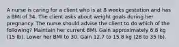 A nurse is caring for a client who is at 8 weeks gestation and has a BMI of 34. The client asks about weight goals during her pregnancy. The nurse should advise the client to do which of the following? Maintain her current BMI. Gain approximately 6.8 kg (15 lb). Lower her BMI to 30. Gain 12.7 to 15.8 kg (28 to 35 lb).