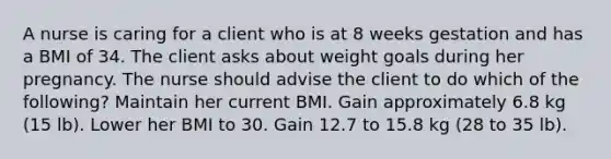 A nurse is caring for a client who is at 8 weeks gestation and has a BMI of 34. The client asks about weight goals during her pregnancy. The nurse should advise the client to do which of the following? Maintain her current BMI. Gain approximately 6.8 kg (15 lb). Lower her BMI to 30. Gain 12.7 to 15.8 kg (28 to 35 lb).