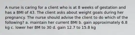 A nurse is caring for a client who is at 8 weeks of gestation and has a BMI of 43. The client asks about weight goals during her pregnancy. The nurse should advise the client to do which of the following? a. maintain her current BMI b. gain approximately 6.8 kg c. lower her BM to 30 d. gain 12.7 to 15.8 kg