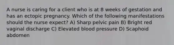 A nurse is caring for a client who is at 8 weeks of gestation and has an ectopic pregnancy. Which of the following manifestations should the nurse expect? A) Sharp pelvic pain B) Bright red vaginal discharge C) Elevated blood pressure D) Scaphoid abdomen