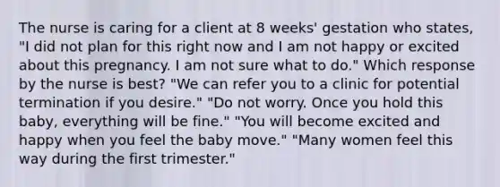 The nurse is caring for a client at 8 weeks' gestation who states, "I did not plan for this right now and I am not happy or excited about this pregnancy. I am not sure what to do." Which response by the nurse is best? "We can refer you to a clinic for potential termination if you desire." "Do not worry. Once you hold this baby, everything will be fine." "You will become excited and happy when you feel the baby move." "Many women feel this way during the first trimester."