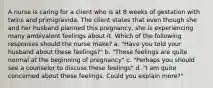 A nurse is caring for a client who is at 8 weeks of gestation with twins and primigravida. The client states that even though she and her husband planned this pregnancy, she is experiencing many ambivalent feelings about it. Which of the following responses should the nurse make? a. "Have you told your husband about these feelings?" b. "These feelings are quite normal at the beginning of pregnancy" c. "Perhaps you should see a counselor to discuss these feelings" d. "I am quite concerned about these feelings. Could you explain more?"