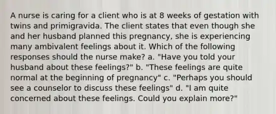 A nurse is caring for a client who is at 8 weeks of gestation with twins and primigravida. The client states that even though she and her husband planned this pregnancy, she is experiencing many ambivalent feelings about it. Which of the following responses should the nurse make? a. "Have you told your husband about these feelings?" b. "These feelings are quite normal at the beginning of pregnancy" c. "Perhaps you should see a counselor to discuss these feelings" d. "I am quite concerned about these feelings. Could you explain more?"