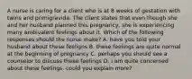 A nurse is caring for a client who is at 8 weeks of gestation with twins and primigravida. The client states that even though she and her husband planned this pregnancy, she is experiencing many ambivalent feelings about it. Which of the following responses should the nurse make? A. have you told your husband about these feeligns B. these feelings are quite normal at the beginning of pregnancy C. perhaps you should see a counselor to discuss these feelings D. i am quite concerned about these feelings. could you explain more?