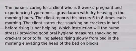 The nurse is caring for a client who is 8 weeks' pregnant and experiencing hyperemesis gravidarum with dry heaving in the morning hours. The client reports this occurs 6 to 8 times each morning. The client states that snacking on crackers in bed before rising is not helping. Which instruction will the nurse stress? providing good oral hygiene measures snacking on crackers prior to falling asleep rising slowly from bed in the morning elevating the head of the bed on blocks