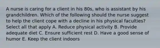 A nurse is caring for a client in his 80s, who is assistant by his grandchildren. Which of the following should the nurse suggest to help the client cope with a decline in his physical faculties? Select all that apply A. Reduce physical activity B. Provide adequate diet C. Ensure sufficient rest D. Have a good sense of humor E. Keep the client indoors