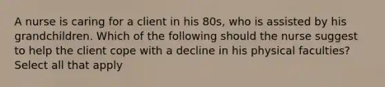 A nurse is caring for a client in his 80s, who is assisted by his grandchildren. Which of the following should the nurse suggest to help the client cope with a decline in his physical faculties? Select all that apply