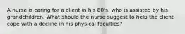 A nurse is caring for a client in his 80's, who is assisted by his grandchildren. What should the nurse suggest to help the client cope with a decline in his physical faculties?