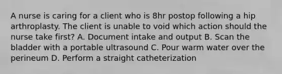 A nurse is caring for a client who is 8hr postop following a hip arthroplasty. The client is unable to void which action should the nurse take first? A. Document intake and output B. Scan the bladder with a portable ultrasound C. Pour warm water over the perineum D. Perform a straight catheterization