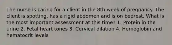 The nurse is caring for a client in the 8th week of pregnancy. The client is spotting, has a rigid abdomen and is on bedrest. What is the most important assessment at this time? 1. Protein in the urine 2. Fetal heart tones 3. Cervical dilation 4. Hemoglobin and hematocrit levels