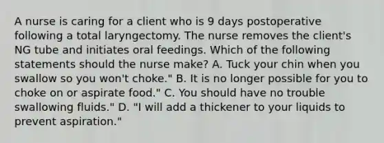 A nurse is caring for a client who is 9 days postoperative following a total laryngectomy. The nurse removes the client's NG tube and initiates oral feedings. Which of the following statements should the nurse make? A. Tuck your chin when you swallow so you won't choke." B. It is no longer possible for you to choke on or aspirate food." C. You should have no trouble swallowing fluids." D. "I will add a thickener to your liquids to prevent aspiration."