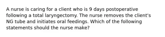 A nurse is caring for a client who is 9 days postoperative following a total laryngectomy. The nurse removes the client's NG tube and initiates oral feedings. Which of the following statements should the nurse make?