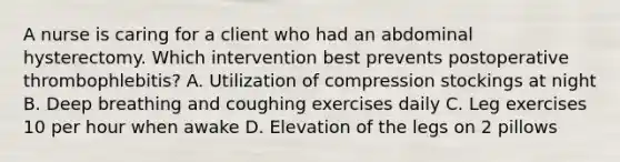 A nurse is caring for a client who had an abdominal hysterectomy. Which intervention best prevents postoperative thrombophlebitis? A. Utilization of compression stockings at night B. Deep breathing and coughing exercises daily C. Leg exercises 10 per hour when awake D. Elevation of the legs on 2 pillows