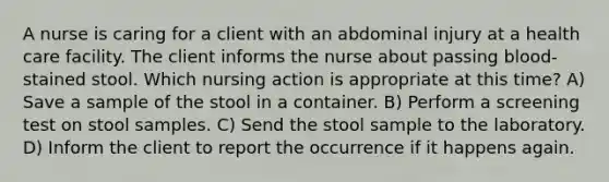 A nurse is caring for a client with an abdominal injury at a health care facility. The client informs the nurse about passing blood-stained stool. Which nursing action is appropriate at this time? A) Save a sample of the stool in a container. B) Perform a screening test on stool samples. C) Send the stool sample to the laboratory. D) Inform the client to report the occurrence if it happens again.