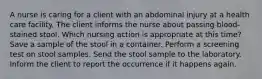 A nurse is caring for a client with an abdominal injury at a health care facility. The client informs the nurse about passing blood-stained stool. Which nursing action is appropriate at this time? Save a sample of the stool in a container. Perform a screening test on stool samples. Send the stool sample to the laboratory. Inform the client to report the occurrence if it happens again.