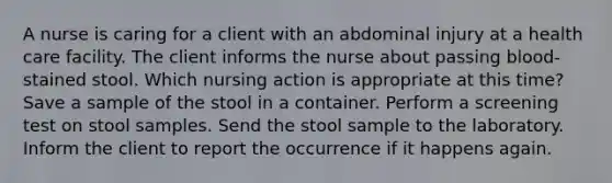 A nurse is caring for a client with an abdominal injury at a health care facility. The client informs the nurse about passing blood-stained stool. Which nursing action is appropriate at this time? Save a sample of the stool in a container. Perform a screening test on stool samples. Send the stool sample to the laboratory. Inform the client to report the occurrence if it happens again.