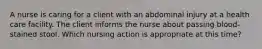 A nurse is caring for a client with an abdominal injury at a health care facility. The client informs the nurse about passing blood-stained stool. Which nursing action is appropriate at this time?