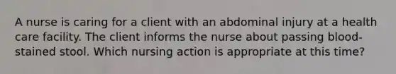 A nurse is caring for a client with an abdominal injury at a health care facility. The client informs the nurse about passing blood-stained stool. Which nursing action is appropriate at this time?