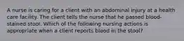 A nurse is caring for a client with an abdominal injury at a health care facility. The client tells the nurse that he passed blood-stained stool. Which of the following nursing actions is appropriate when a client reports blood in the stool?