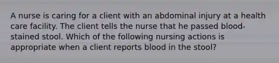 A nurse is caring for a client with an abdominal injury at a health care facility. The client tells the nurse that he passed blood-stained stool. Which of the following nursing actions is appropriate when a client reports blood in the stool?