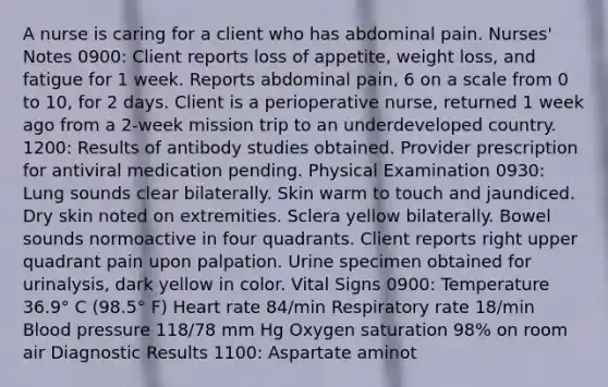 A nurse is caring for a client who has abdominal pain. Nurses' Notes 0900: Client reports loss of appetite, weight loss, and fatigue for 1 week. Reports abdominal pain, 6 on a scale from 0 to 10, for 2 days. Client is a perioperative nurse, returned 1 week ago from a 2-week mission trip to an underdeveloped country. 1200: Results of antibody studies obtained. Provider prescription for antiviral medication pending. Physical Examination 0930: Lung sounds clear bilaterally. Skin warm to touch and jaundiced. Dry skin noted on extremities. Sclera yellow bilaterally. Bowel sounds normoactive in four quadrants. Client reports right upper quadrant pain upon palpation. Urine specimen obtained for urinalysis, dark yellow in color. Vital Signs 0900: Temperature 36.9° C (98.5° F) Heart rate 84/min Respiratory rate 18/min Blood pressure 118/78 mm Hg Oxygen saturation 98% on room air Diagnostic Results 1100: Aspartate aminot