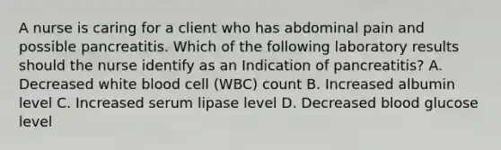 A nurse is caring for a client who has abdominal pain and possible pancreatitis. Which of the following laboratory results should the nurse identify as an Indication of pancreatitis? A. Decreased white blood cell (WBC) count B. Increased albumin level C. Increased serum lipase level D. Decreased blood glucose level