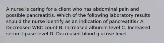 A nurse is caring for a client who has abdominal pain and possible pancreatitis. Which of the following laboratory results should the nurse identify as an indication of pancreatitis? A. Decreased WBC count B. Increased albumin level C. Increased serum lipase level D. Decreased blood glucose level