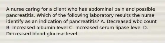 A nurse caring for a client who has abdominal pain and possible pancreatitis. Which of the following laboratory results the nurse identify as an indication of pancreatitis? A. Decreased wbc count B. Increased albumin level C. Increased serum lipase level D. Decreased blood glucose level