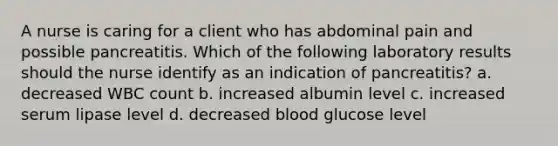 A nurse is caring for a client who has abdominal pain and possible pancreatitis. Which of the following laboratory results should the nurse identify as an indication of pancreatitis? a. decreased WBC count b. increased albumin level c. increased serum lipase level d. decreased blood glucose level