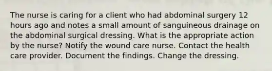 The nurse is caring for a client who had abdominal surgery 12 hours ago and notes a small amount of sanguineous drainage on the abdominal surgical dressing. What is the appropriate action by the nurse? Notify the wound care nurse. Contact the health care provider. Document the findings. Change the dressing.