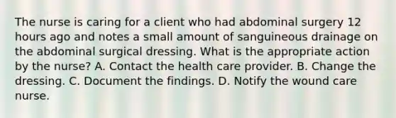 The nurse is caring for a client who had abdominal surgery 12 hours ago and notes a small amount of sanguineous drainage on the abdominal surgical dressing. What is the appropriate action by the nurse? A. Contact the health care provider. B. Change the dressing. C. Document the findings. D. Notify the wound care nurse.