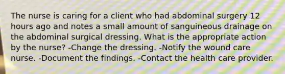 The nurse is caring for a client who had abdominal surgery 12 hours ago and notes a small amount of sanguineous drainage on the abdominal surgical dressing. What is the appropriate action by the nurse? -Change the dressing. -Notify the wound care nurse. -Document the findings. -Contact the health care provider.