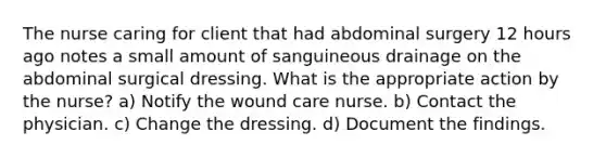 The nurse caring for client that had abdominal surgery 12 hours ago notes a small amount of sanguineous drainage on the abdominal surgical dressing. What is the appropriate action by the nurse? a) Notify the wound care nurse. b) Contact the physician. c) Change the dressing. d) Document the findings.