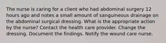 The nurse is caring for a client who had abdominal surgery 12 hours ago and notes a small amount of sanguineous drainage on the abdominal surgical dressing. What is the appropriate action by the nurse? Contact the health care provider. Change the dressing. Document the findings. Notify the wound care nurse.