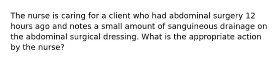 The nurse is caring for a client who had abdominal surgery 12 hours ago and notes a small amount of sanguineous drainage on the abdominal surgical dressing. What is the appropriate action by the nurse?