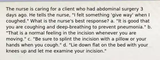 The nurse is caring for a client who had abdominal surgery 3 days ago. He tells the nurse, "I felt something 'give way' when I coughed." What is the nurse's best response? a. "It is good that you are coughing and deep-breathing to prevent pneumonia." b. "That is a normal feeling in the incision whenever you are moving." c. "Be sure to splint the incision with a pillow or your hands when you cough." d. "Lie down flat on the bed with your knees up and let me examine your incision."