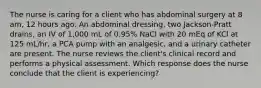 The nurse is caring for a client who has abdominal surgery at 8 am, 12 hours ago. An abdominal dressing, two Jackson-Pratt drains, an IV of 1,000 mL of 0.95% NaCl with 20 mEq of KCl at 125 mL/hr, a PCA pump with an analgesic, and a urinary catheter are present. The nurse reviews the client's clinical record and performs a physical assessment. Which response does the nurse conclude that the client is experiencing?