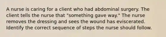 A nurse is caring for a client who had abdominal surgery. The client tells the nurse that "something gave way." The nurse removes the dressing and sees the wound has eviscerated. Identify the correct sequence of steps the nurse should follow.