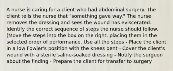 A nurse is caring for a client who had abdominal surgery. The client tells the nurse that "something gave way." The nurse removes the dressing and sees the wound has eviscerated. Identify the correct sequence of steps the nurse should follow. (Move the steps into the box on the right, placing them in the selected order of performance. Use all the steps - Place the client in a low Fowler's position with the knees bent - Cover the client's wound with a sterile saline-soaked dressing - Notify the surgeon about the finding - Prepare the client for transfer to surgery