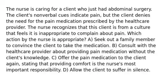 The nurse is caring for a client who just had abdominal surgery. The client's nonverbal cues indicate pain, but the client denies the need for the pain medication prescribed by the healthcare provider. The nurse recognizes that this client is from a culture that feels it is inappropriate to complain about pain. Which action by the nurse is appropriate? A) Seek out a family member to convince the client to take the medication. B) Consult with the healthcare provider about providing pain medication without the client's knowledge. C) Offer the pain medication to the client again, stating that providing comfort is the nurse's most important responsibility. D) Allow the client to suffer in silence.