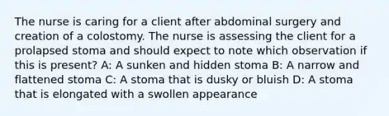 The nurse is caring for a client after abdominal surgery and creation of a colostomy. The nurse is assessing the client for a prolapsed stoma and should expect to note which observation if this is present? A: A sunken and hidden stoma B: A narrow and flattened stoma C: A stoma that is dusky or bluish D: A stoma that is elongated with a swollen appearance