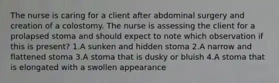 The nurse is caring for a client after abdominal surgery and creation of a colostomy. The nurse is assessing the client for a prolapsed stoma and should expect to note which observation if this is present? 1.A sunken and hidden stoma 2.A narrow and flattened stoma 3.A stoma that is dusky or bluish 4.A stoma that is elongated with a swollen appearance