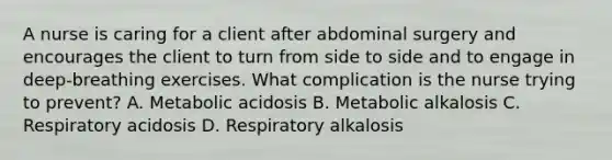 A nurse is caring for a client after abdominal surgery and encourages the client to turn from side to side and to engage in deep-breathing exercises. What complication is the nurse trying to prevent? A. Metabolic acidosis B. Metabolic alkalosis C. Respiratory acidosis D. Respiratory alkalosis