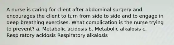 A nurse is caring for client after abdominal surgery and encourages the client to turn from side to side and to engage in deep-breathing exercises. What complication is the nurse trying to prevent? a. Metabolic acidosis b. Metabolic alkalosis c. Respiratory acidosis Respiratory alkalosis