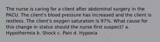 The nurse is caring for a client after abdominal surgery in the PACU. The client's blood pressure has increased and the client is restless. The client's oxygen saturation is 97%. What cause for this change in status should the nurse first suspect? a. Hypothermia b. Shock c. Pain d. Hypoxia