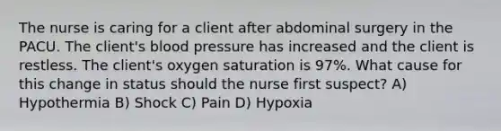 The nurse is caring for a client after abdominal surgery in the PACU. The client's blood pressure has increased and the client is restless. The client's oxygen saturation is 97%. What cause for this change in status should the nurse first suspect? A) Hypothermia B) Shock C) Pain D) Hypoxia